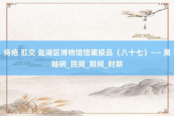痔疮 肛交 盐湖区博物馆馆藏极品（八十七）—— 黑釉碗_民间_期间_时期