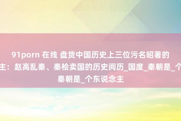 91porn 在线 盘货中国历史上三位污名昭著的罪东说念主：赵高乱秦、秦桧卖国的历史阅历_国度_秦朝是_个东说念主