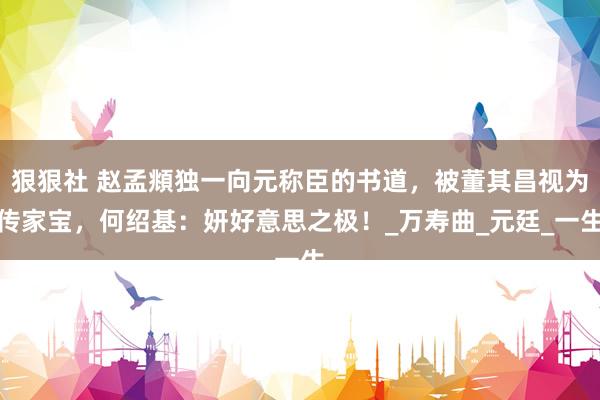 狠狠社 赵孟頫独一向元称臣的书道，被董其昌视为传家宝，何绍基：妍好意思之极！_万寿曲_元廷_一生