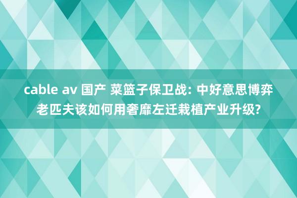 cable av 国产 菜篮子保卫战: 中好意思博弈老匹夫该如何用奢靡左迁栽植产业升级?