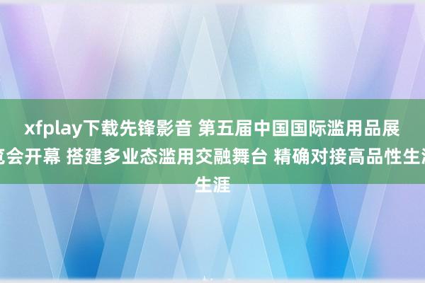 xfplay下载先锋影音 第五届中国国际滥用品展览会开幕 搭建多业态滥用交融舞台 精确对接高品性生涯