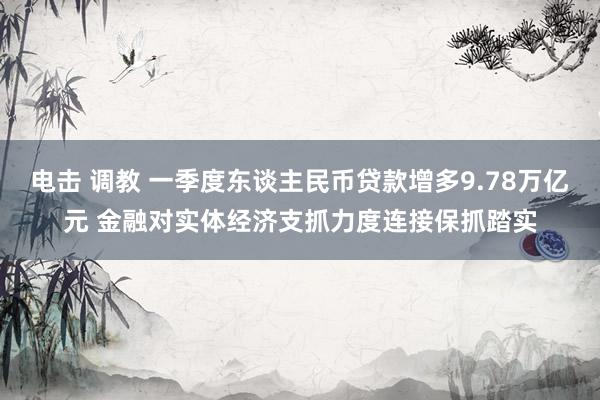 电击 调教 一季度东谈主民币贷款增多9.78万亿元 金融对实体经济支抓力度连接保抓踏实