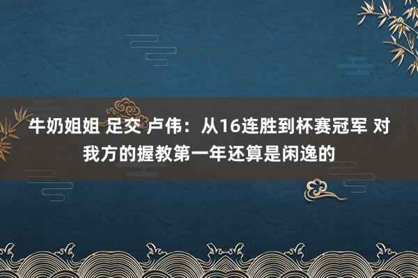牛奶姐姐 足交 卢伟：从16连胜到杯赛冠军 对我方的握教第一年还算是闲逸的