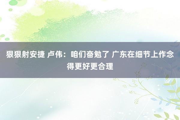 狠狠射安捷 卢伟：咱们奋勉了 广东在细节上作念得更好更合理
