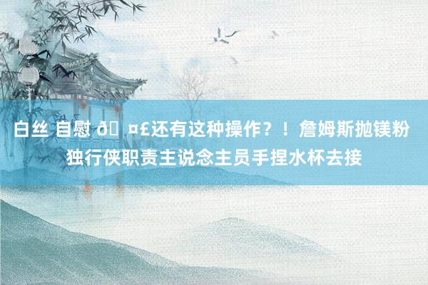 白丝 自慰 🤣还有这种操作？！詹姆斯抛镁粉 独行侠职责主说念主员手捏水杯去接