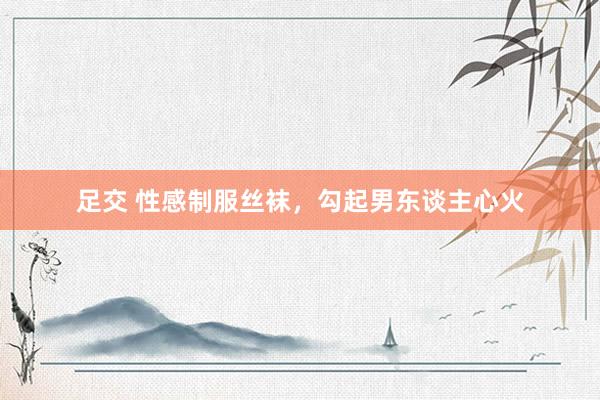 足交 性感制服丝袜，勾起男东谈主心火