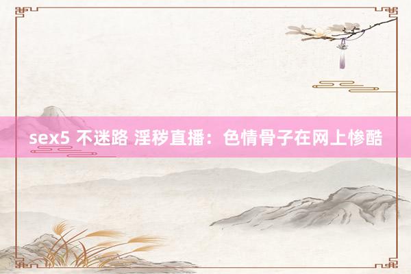 sex5 不迷路 淫秽直播：色情骨子在网上惨酷