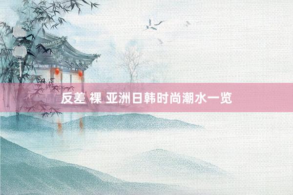 反差 裸 亚洲日韩时尚潮水一览