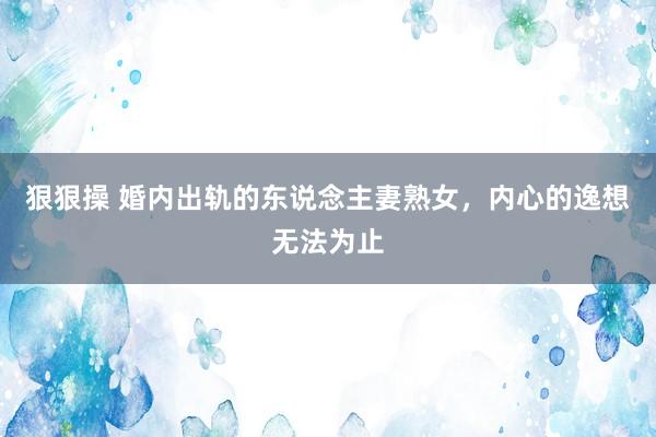 狠狠操 婚内出轨的东说念主妻熟女，内心的逸想无法为止