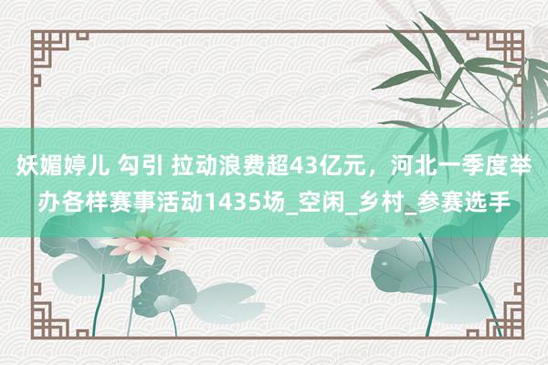 妖媚婷儿 勾引 拉动浪费超43亿元，河北一季度举办各样赛事活动1435场_空闲_乡村_参赛选手