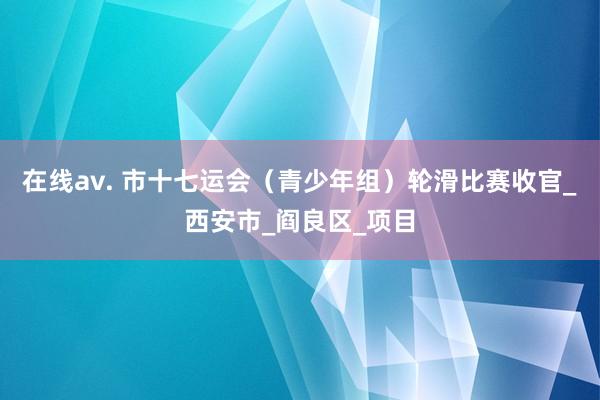 在线av. 市十七运会（青少年组）轮滑比赛收官_西安市_阎良区_项目