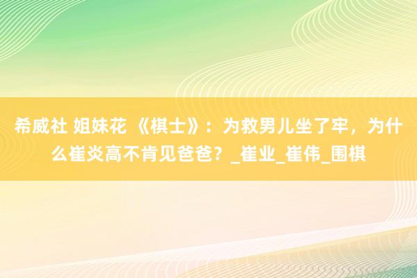 希威社 姐妹花 《棋士》：为救男儿坐了牢，为什么崔炎高不肯见爸爸？_崔业_崔伟_围棋