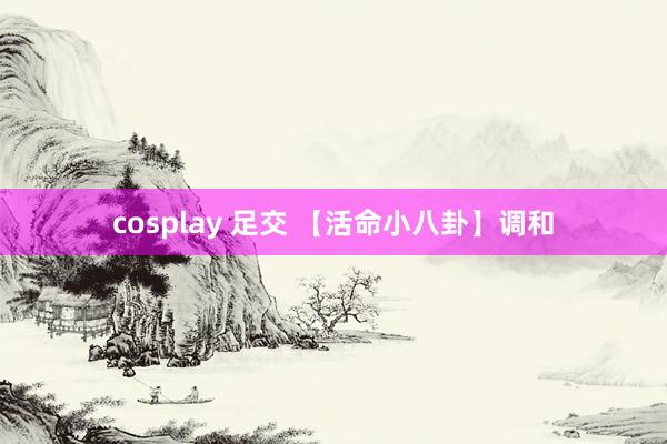 cosplay 足交 【活命小八卦】调和