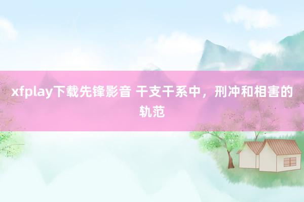 xfplay下载先锋影音 干支干系中，刑冲和相害的轨范