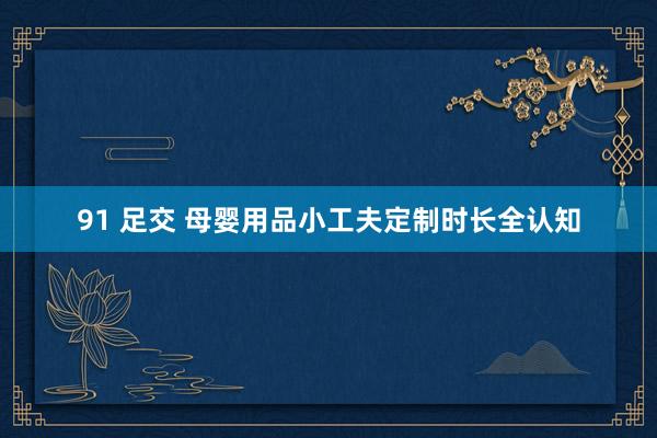 91 足交 母婴用品小工夫定制时长全认知