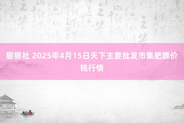狠狠社 2025年4月15日天下主要批发市集肥膘价钱行情
