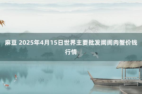 麻豆 2025年4月15日世界主要批发阛阓肉蟹价钱行情