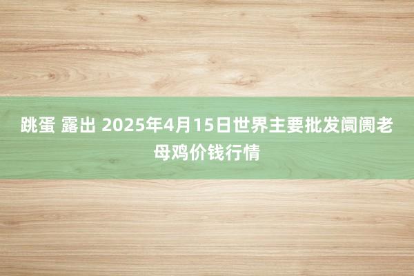 跳蛋 露出 2025年4月15日世界主要批发阛阓老母鸡价钱行情