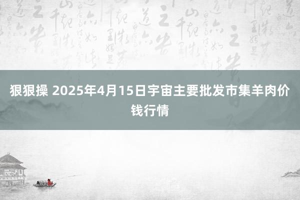 狠狠操 2025年4月15日宇宙主要批发市集羊肉价钱行情