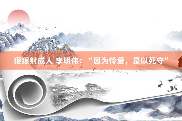 狠狠射成人 李明伟：“因为怜爱，是以死守”