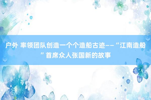 户外 率领团队创造一个个造船古迹——“江南造船”首席众人张国新的故事
