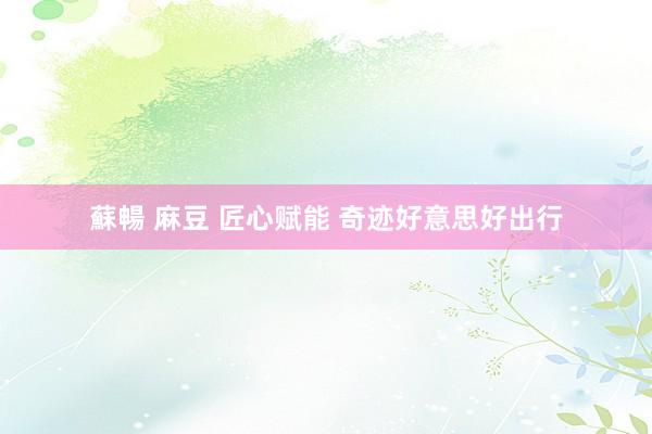 蘇暢 麻豆 匠心赋能 奇迹好意思好出行