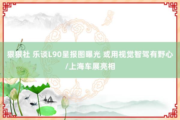 狠狠社 乐谈L90呈报图曝光 或用视觉智驾有野心/上海车展亮相