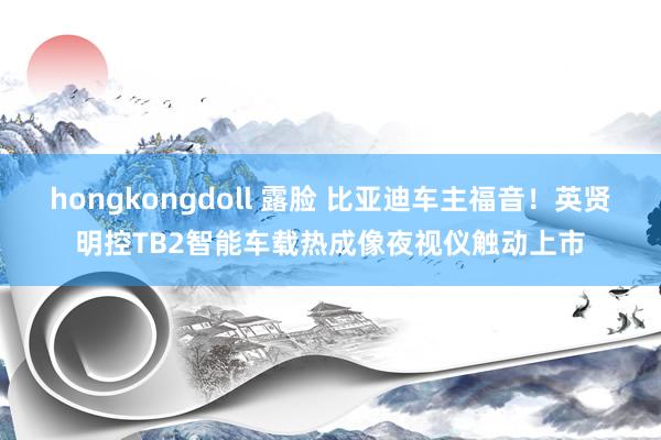 hongkongdoll 露脸 比亚迪车主福音！英贤明控TB2智能车载热成像夜视仪触动上市