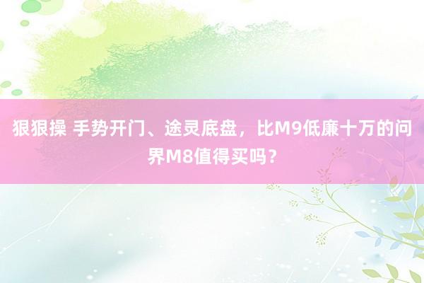 狠狠操 手势开门、途灵底盘，比M9低廉十万的问界M8值得买吗？