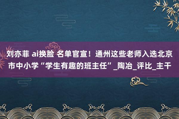 刘亦菲 ai换脸 名单官宣！通州这些老师入选北京市中小学“学生有趣的班主任”_陶冶_评比_主干