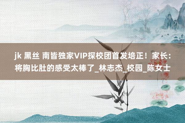 jk 黑丝 南皆独家VIP探校团首发培正！家长：将胸比肚的感受太棒了_林志杰_校园_陈女士