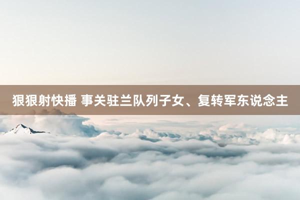 狠狠射快播 事关驻兰队列子女、复转军东说念主