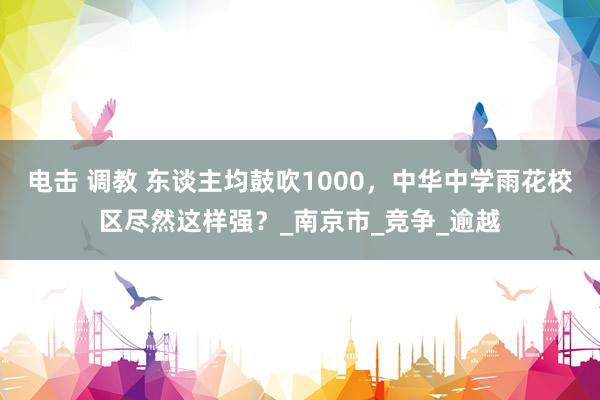 电击 调教 东谈主均鼓吹1000，中华中学雨花校区尽然这样强？_南京市_竞争_逾越