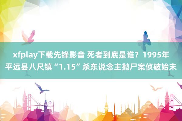 xfplay下载先锋影音 死者到底是谁？1995年平远县八尺镇“1.15”杀东说念主抛尸案侦破始末