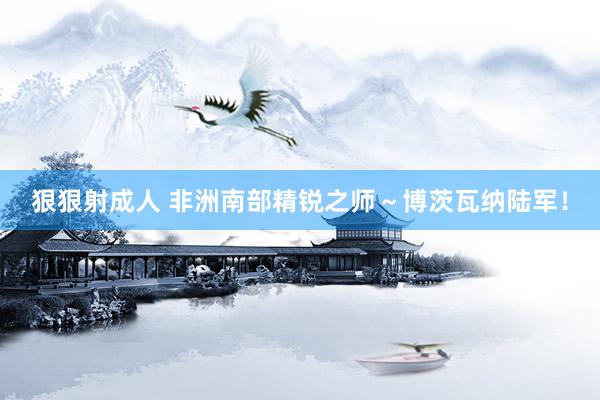 狠狠射成人 非洲南部精锐之师～博茨瓦纳陆军！