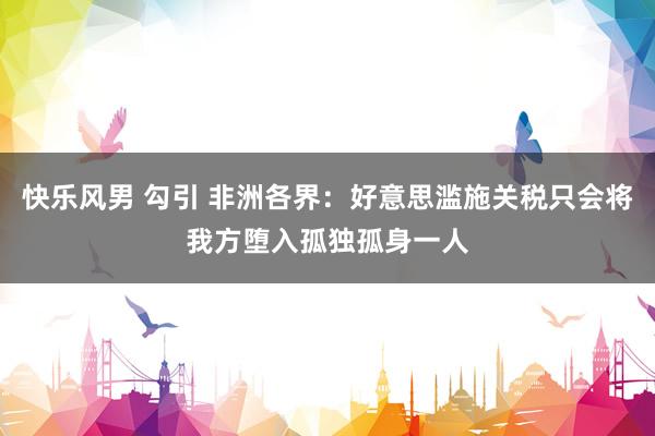 快乐风男 勾引 非洲各界：好意思滥施关税只会将我方堕入孤独孤身一人