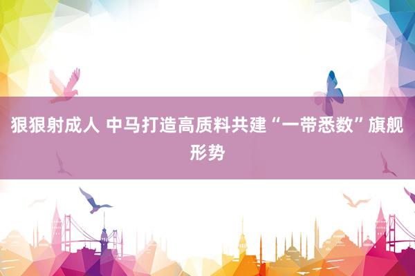 狠狠射成人 中马打造高质料共建“一带悉数”旗舰形势