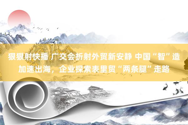狠狠射快播 广交会折射外贸新安静 中国“智”造加速出海，企业探索表里贸“两条腿”走路