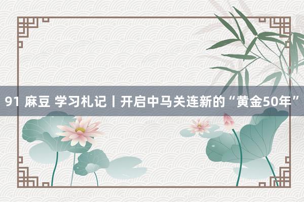 91 麻豆 学习札记丨开启中马关连新的“黄金50年”