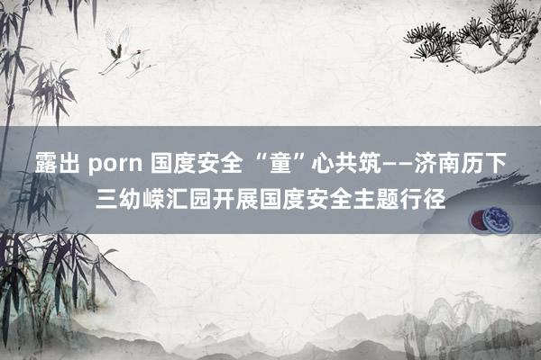 露出 porn 国度安全 “童”心共筑——济南历下三幼嵘汇园开展国度安全主题行径