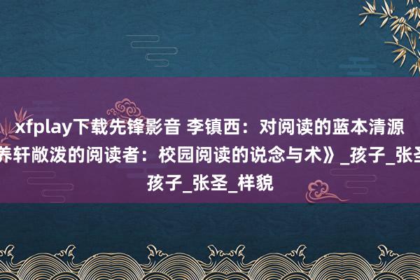 xfplay下载先锋影音 李镇西：对阅读的蓝本清源 | 《培养轩敞泼的阅读者：校园阅读的说念与术》_孩子_张圣_样貌