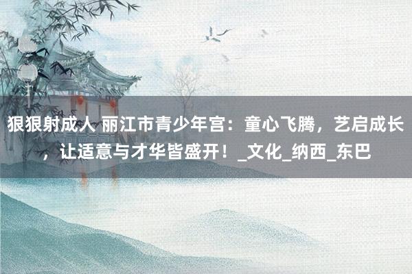 狠狠射成人 丽江市青少年宫：童心飞腾，艺启成长，让适意与才华皆盛开！_文化_纳西_东巴