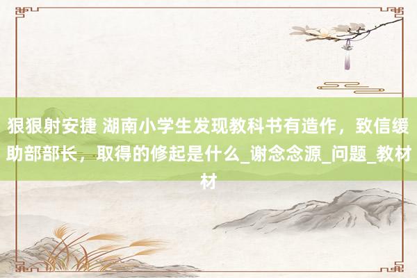 狠狠射安捷 湖南小学生发现教科书有造作，致信缓助部部长，取得的修起是什么_谢念念源_问题_教材