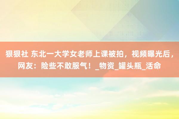 狠狠社 东北一大学女老师上课被拍，视频曝光后，网友：险些不敢服气！_物资_罐头瓶_活命