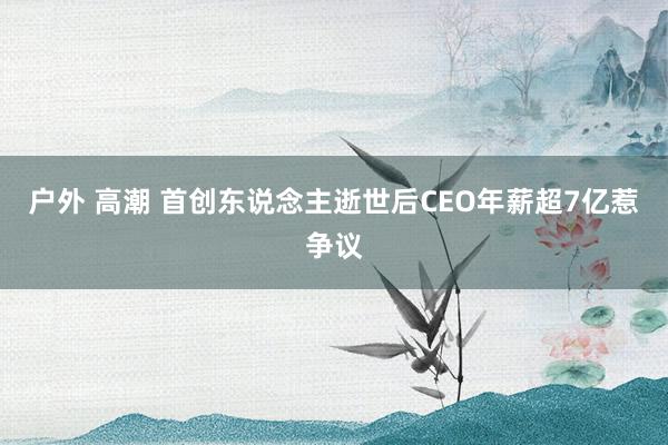 户外 高潮 首创东说念主逝世后CEO年薪超7亿惹争议