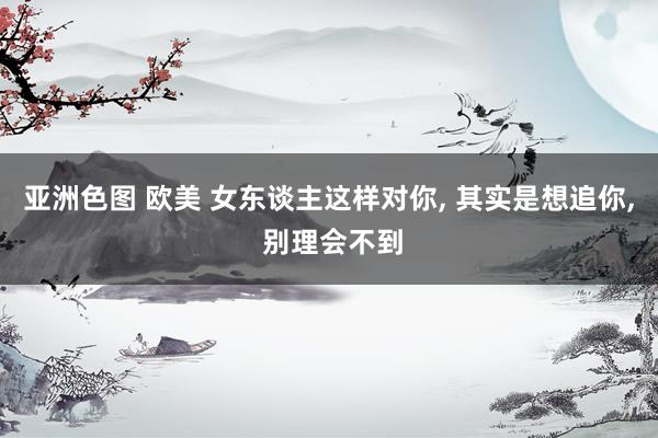 亚洲色图 欧美 女东谈主这样对你, 其实是想追你, 别理会不到