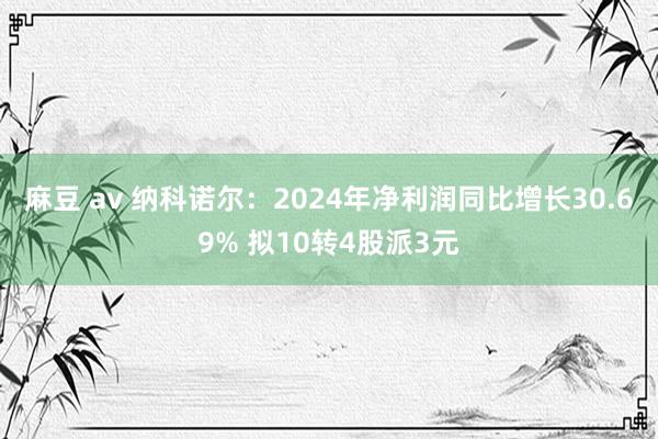 麻豆 av 纳科诺尔：2024年净利润同比增长30.69% 拟10转4股派3元