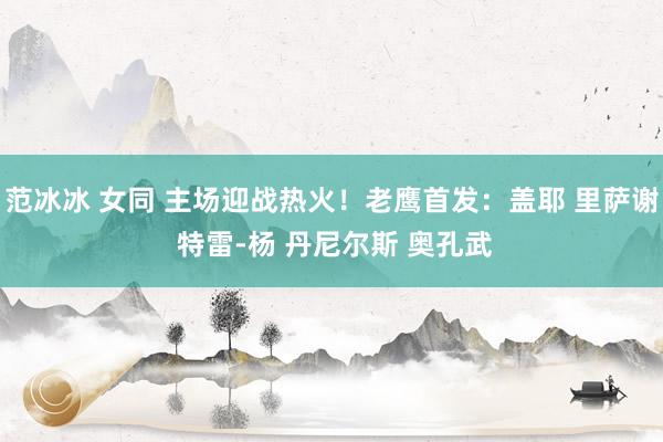 范冰冰 女同 主场迎战热火！老鹰首发：盖耶 里萨谢 特雷-杨 丹尼尔斯 奥孔武