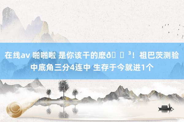 在线av 啪啪啦 是你该干的麽😳！祖巴茨测验中底角三分4连中 生存于今就进1个