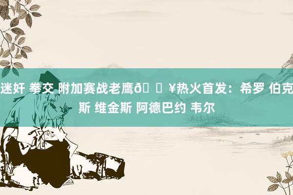 迷奸 拳交 附加赛战老鹰🔥热火首发：希罗 伯克斯 维金斯 阿德巴约 韦尔